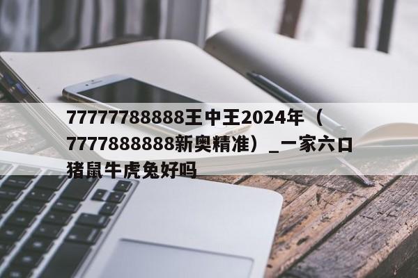 77777788888王中王2024年(7777888888新奥精准)_一家六口猪鼠牛虎兔好吗